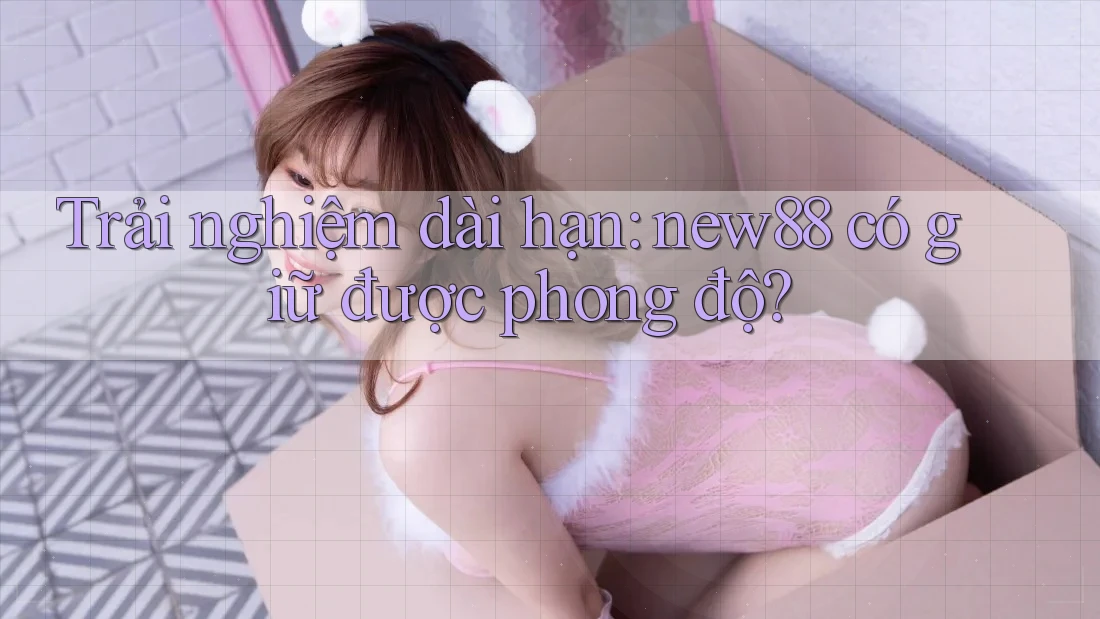 Trải nghiệm dài hạn: new88 có giữ được phong độ?
