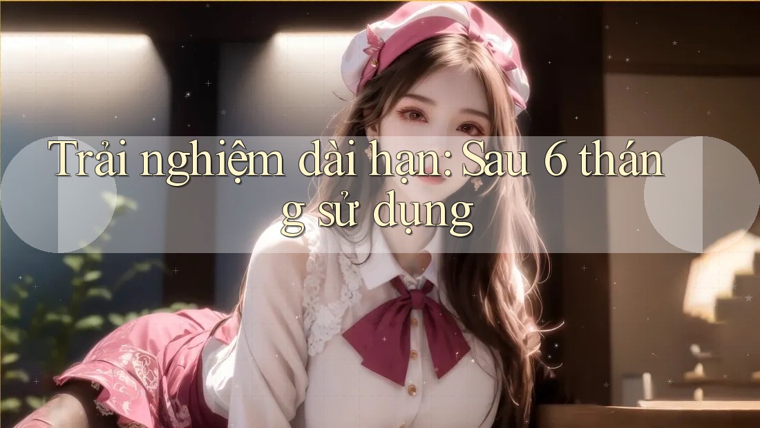 Trải nghiệm dài hạn - sau 6 tháng sử dụng