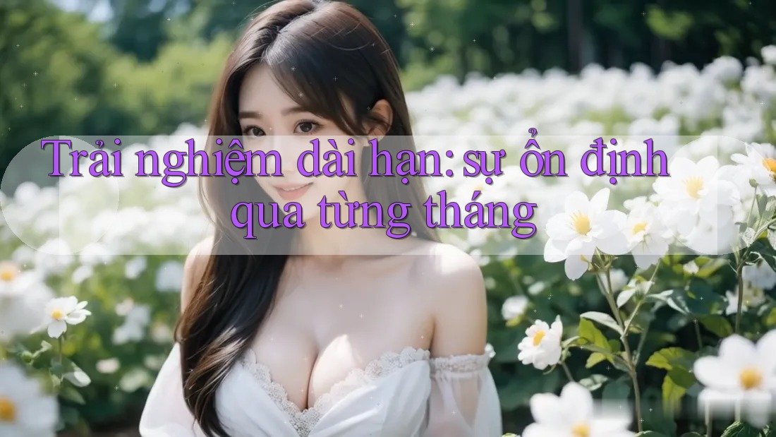 Trải nghiệm dài hạn — sự ổn định qua từng tháng