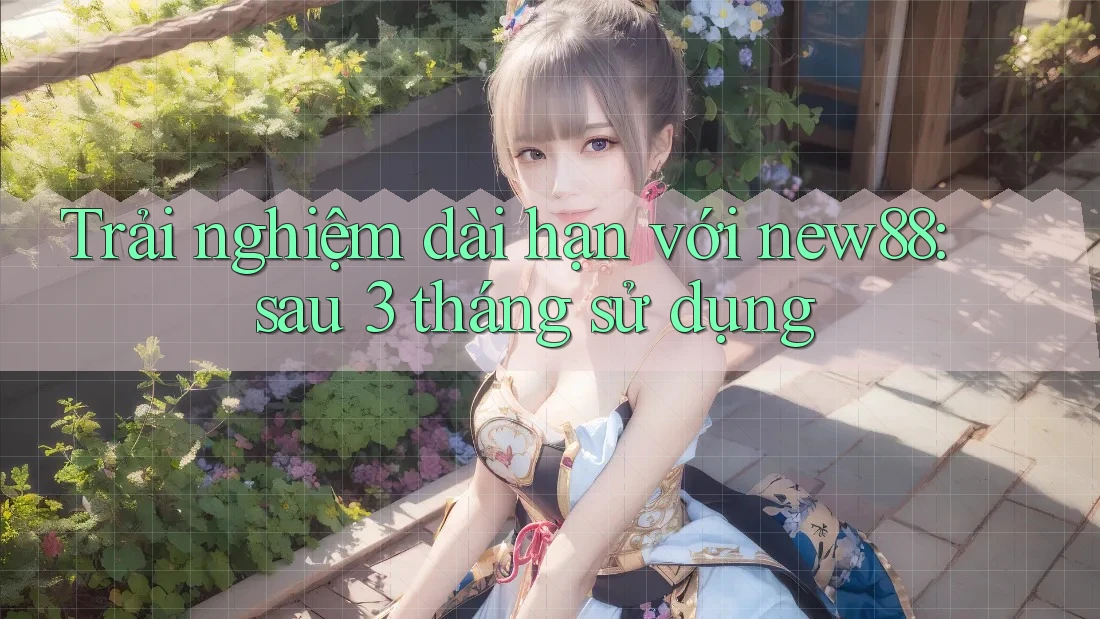 Trải nghiệm dài hạn với new88: sau 3 tháng sử dụng