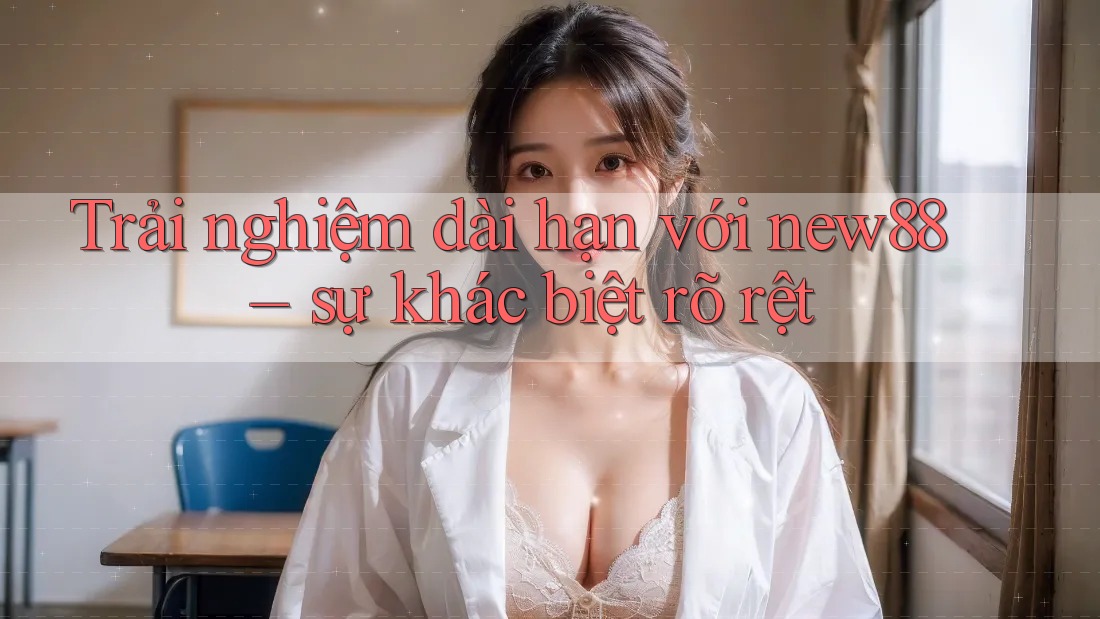 Trải nghiệm dài hạn với new88 – sự khác biệt rõ rệt