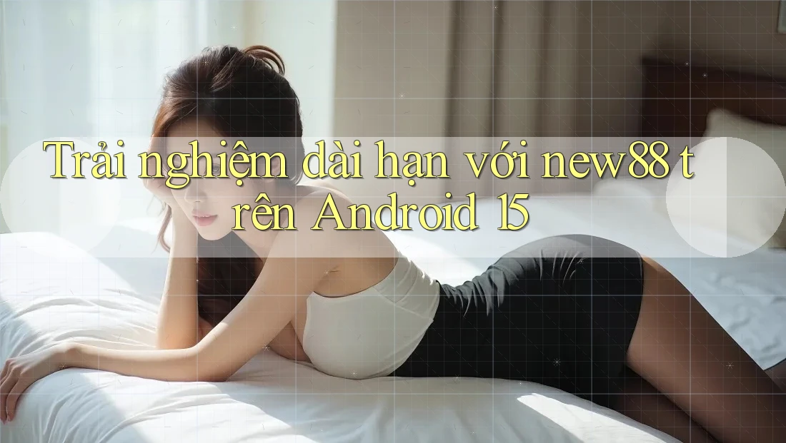 Trải nghiệm dài hạn với new88 trên Android 15