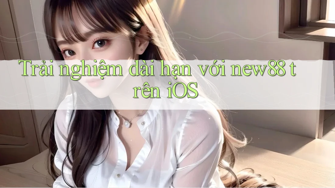 Trải nghiệm dài hạn với new88 trên iOS