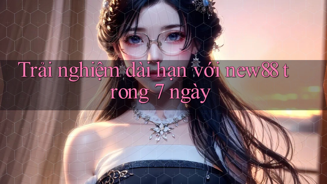 Trải nghiệm dài hạn với new88 trong 7 ngày