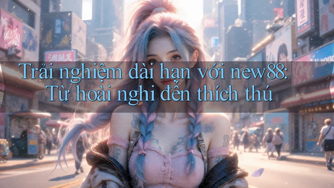 Trải nghiệm dài hạn với new88: Từ hoài nghi đến thích thú