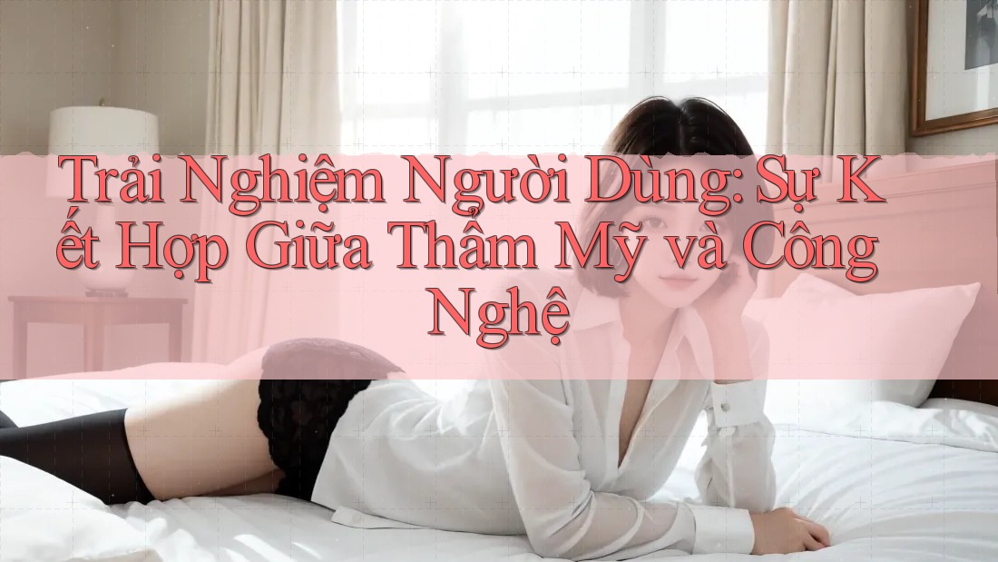 Trải Nghiệm Người Dùng: Sự Kết Hợp Giữa Thẩm Mỹ và Công Nghệ Trải Nghiệm Người Dùng: Sự Kết Hợp Giữa Thẩm Mỹ và Công Nghệ