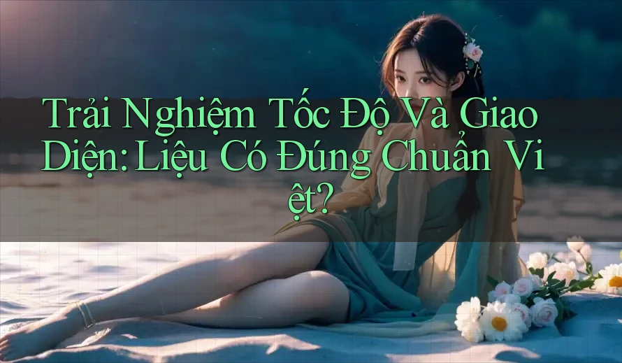Trải Nghiệm Tốc Độ Và Giao Diện: Liệu Có Đúng Chuẩn Việt?