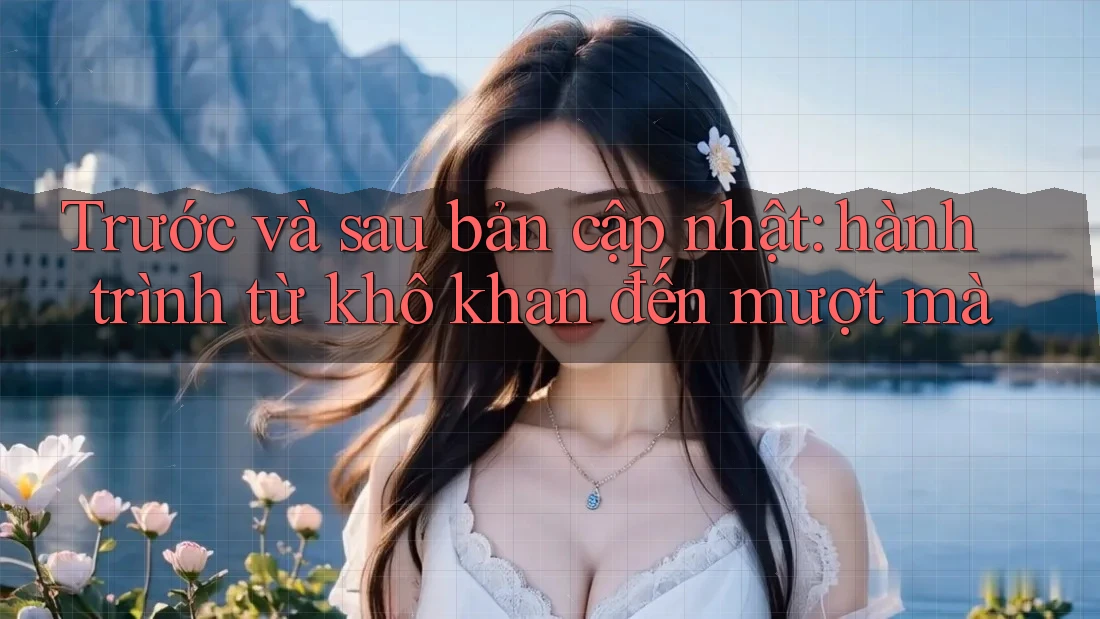 Trước và sau bản cập nhật: hành trình từ khô khan đến mượt mà