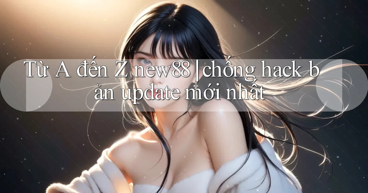 Từ A đến Z new88 chống hack bản update mới nhất