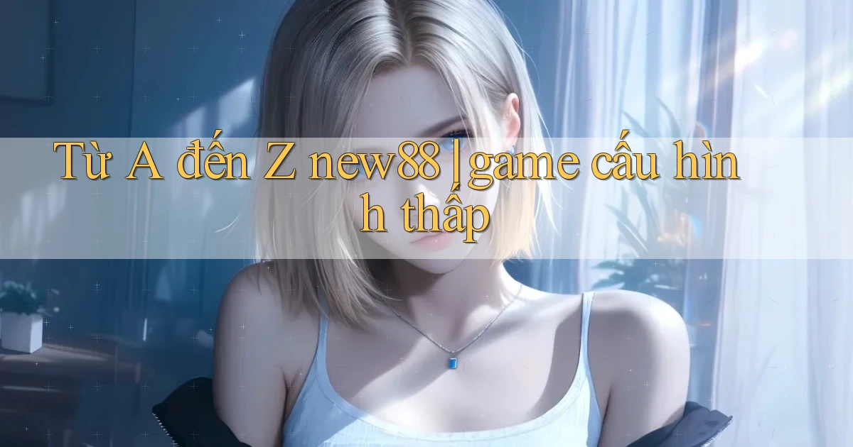 Từ A đến Z new88 game cấu hình thấp