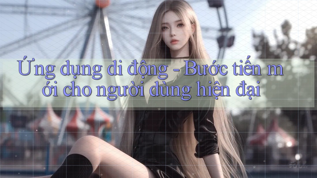 Ứng dụng di động - Bước tiến mới cho người dùng hiện đại