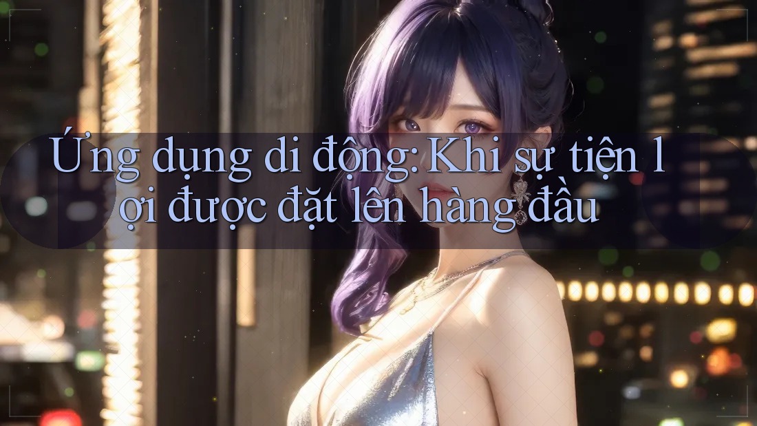 Ứng dụng di động: Khi sự tiện lợi được đặt lên hàng đầu