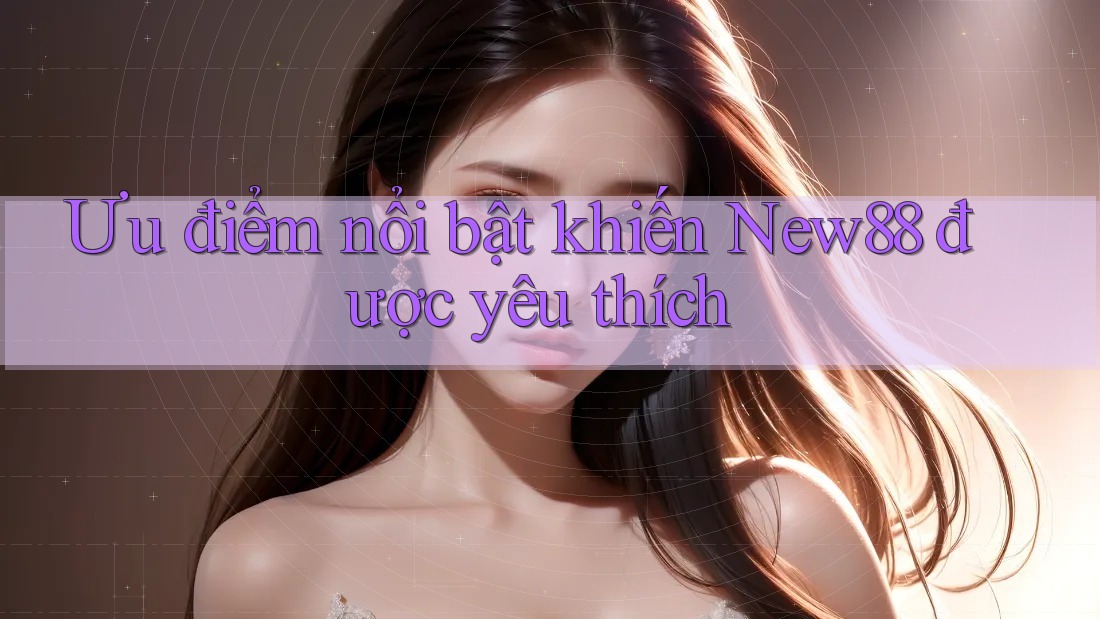 Ưu điểm nổi bật khiến New88 được yêu thích