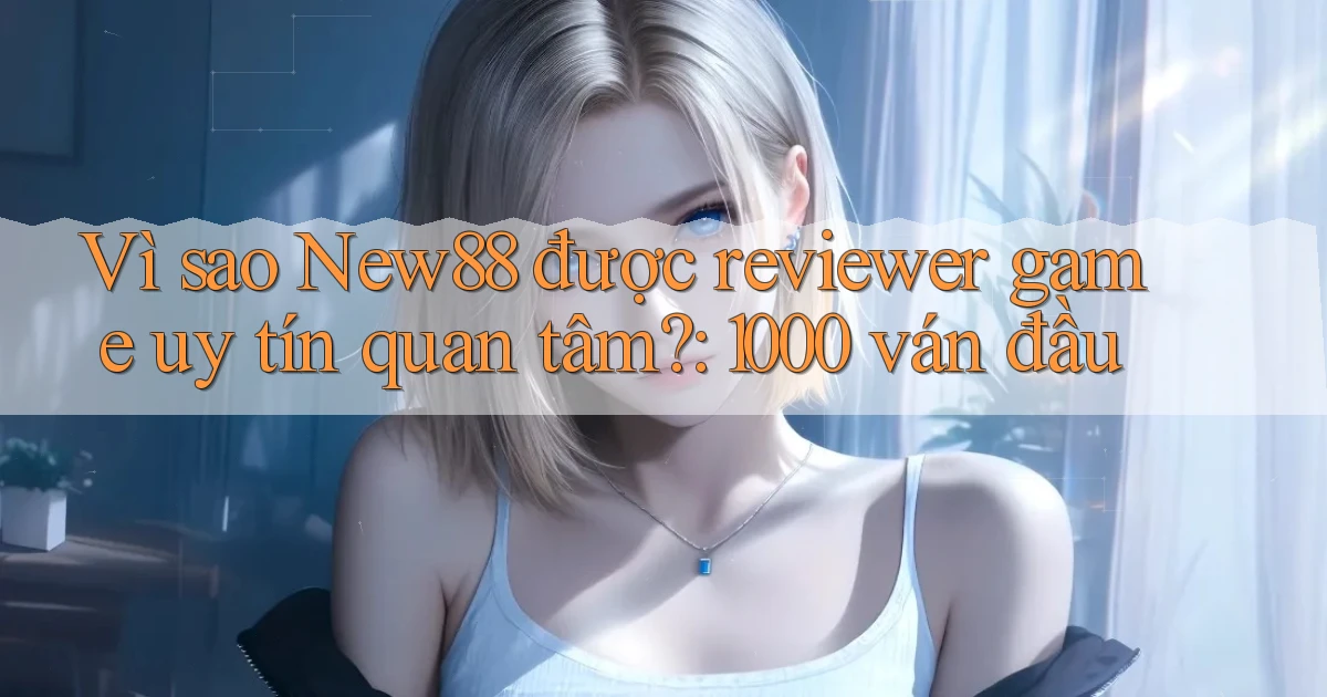 Vì sao New88 được reviewer game uy tín quan tâm 1000 ván đầu