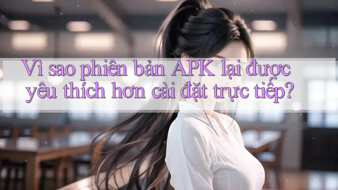 Vì sao phiên bản APK lại được yêu thích hơn cài đặt trực tiếp? Vì sao phiên bản APK lại được yêu thích hơn cài đặt trực tiếp?