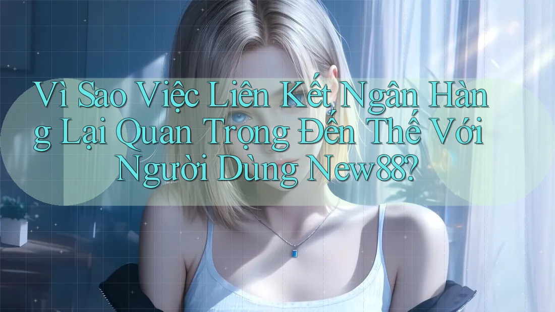 Vì Sao Việc Liên Kết Ngân Hàng Lại Quan Trọng Đến Thế Với Người Dùng New88?